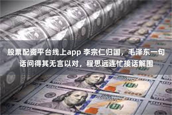 股票配资平台线上app 李宗仁归国，毛泽东一句话问得其无言以对，程思远连忙接话解围