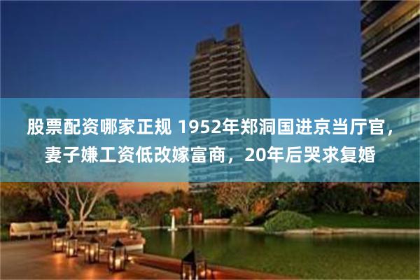 股票配资哪家正规 1952年郑洞国进京当厅官，妻子嫌工资低改嫁富商，20年后哭求复婚