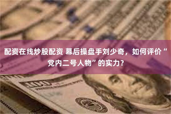 配资在线炒股配资 幕后操盘手刘少奇，如何评价“党内二号人物”的实力？