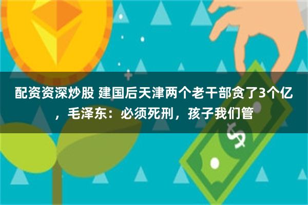 配资资深炒股 建国后天津两个老干部贪了3个亿，毛泽东：必须死刑，孩子我们管