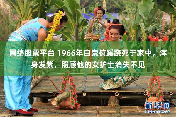 网络股票平台 1966年白崇禧蹊跷死于家中，浑身发紫，照顾他的女护士消失不见