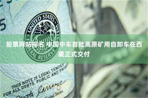 股票网站排名 中国中车首批高原矿用自卸车在西藏正式交付