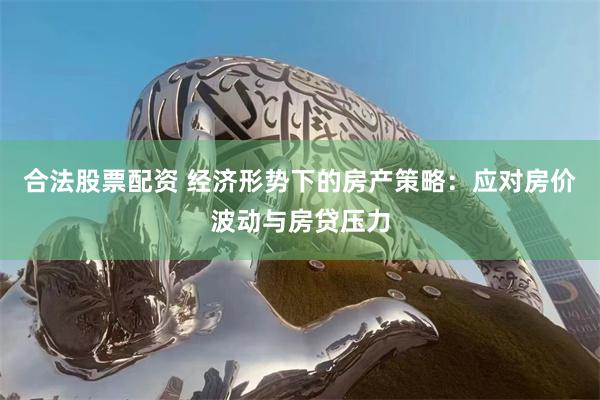 合法股票配资 经济形势下的房产策略：应对房价波动与房贷压力