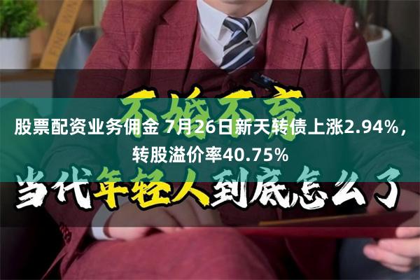 股票配资业务佣金 7月26日新天转债上涨2.94%，转股溢价率40.75%