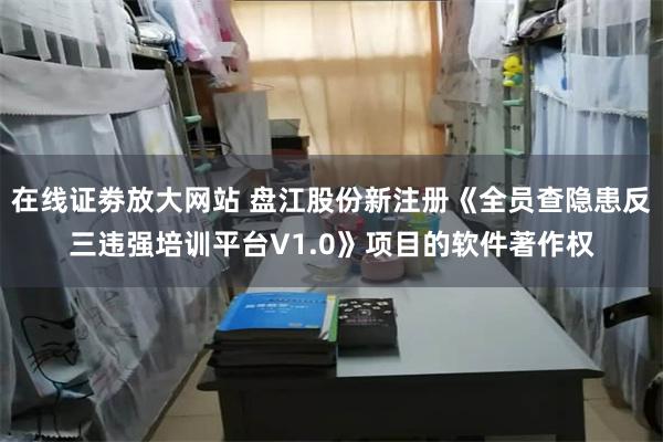 在线证劵放大网站 盘江股份新注册《全员查隐患反三违强培训平台V1.0》项目的软件著作权