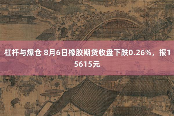 杠杆与爆仓 8月6日橡胶期货收盘下跌0.26%，报15615元