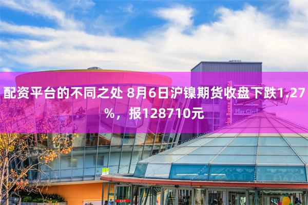 配资平台的不同之处 8月6日沪镍期货收盘下跌1.27%，报128710元