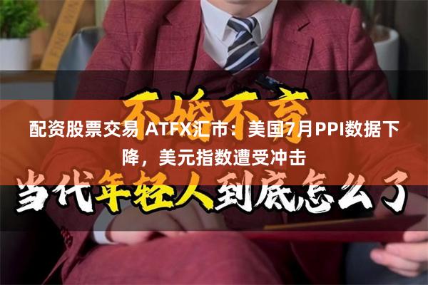 配资股票交易 ATFX汇市：美国7月PPI数据下降，美元指数遭受冲击