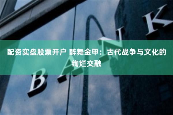 配资实盘股票开户 醉舞金甲：古代战争与文化的绚烂交融