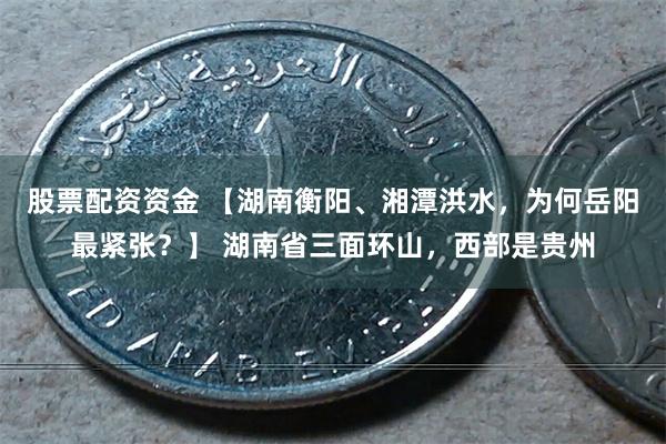 股票配资资金 【湖南衡阳、湘潭洪水，为何岳阳最紧张？】 湖南省三面环山，西部是贵州