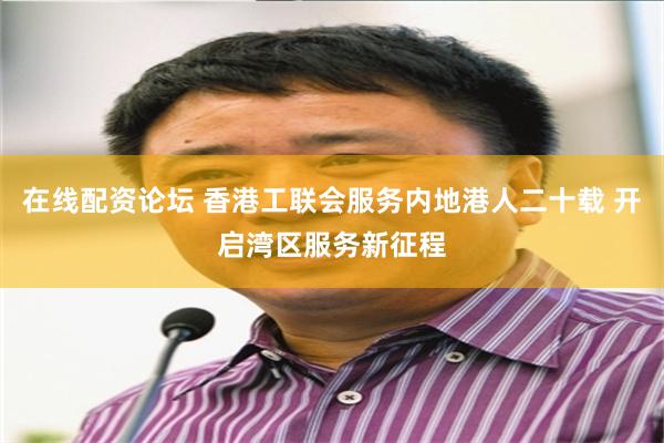 在线配资论坛 香港工联会服务内地港人二十载 开启湾区服务新征程