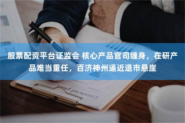 股票配资平台证监会 核心产品官司缠身，在研产品难当重任，百济神州逼近退市悬崖