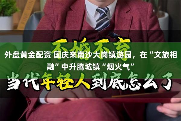 外盘黄金配资 国庆来南沙大岗镇游园，在“文旅相融”中升腾城镇“烟火气”