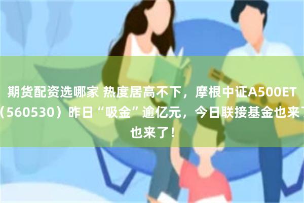 期货配资选哪家 热度居高不下，摩根中证A500ETF（560530）昨日“吸金”逾亿元，今日联接基金也来了！