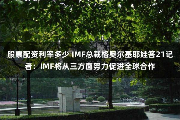 股票配资利率多少 IMF总裁格奥尔基耶娃答21记者：IMF将从三方面努力促进全球合作