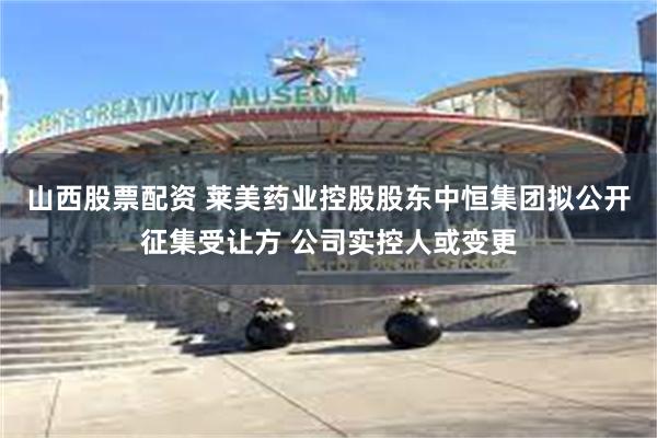 山西股票配资 莱美药业控股股东中恒集团拟公开征集受让方 公司实控人或变更