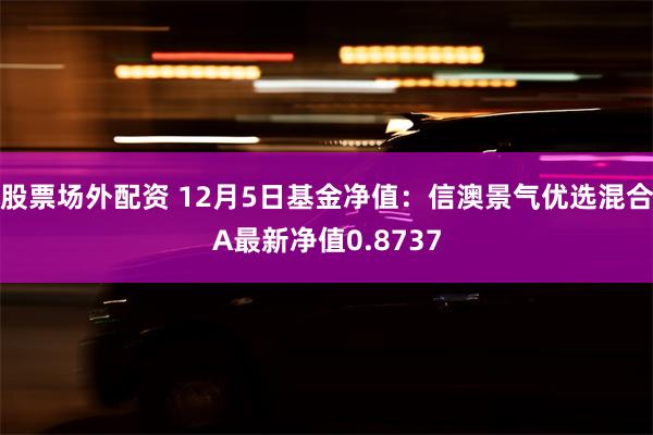 股票场外配资 12月5日基金净值：信澳景气优选混合A最新净值0.8737