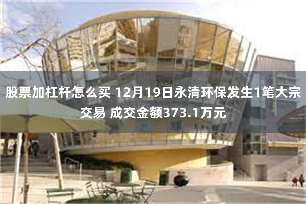 股票加杠杆怎么买 12月19日永清环保发生1笔大宗交易 成交金额373.1万元