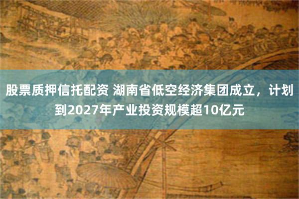 股票质押信托配资 湖南省低空经济集团成立，计划到2027年产业投资规模超10亿元