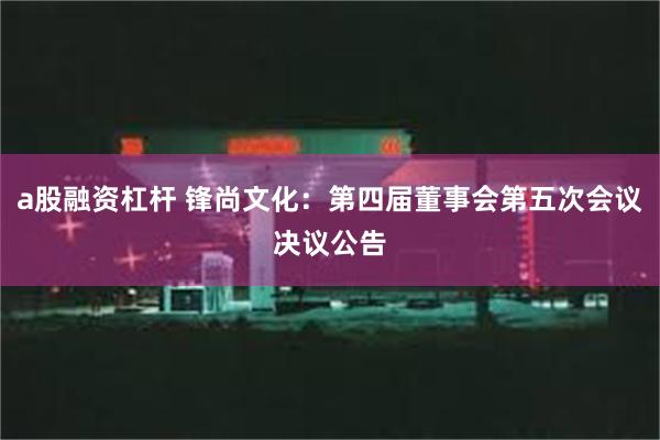 a股融资杠杆 锋尚文化：第四届董事会第五次会议决议公告