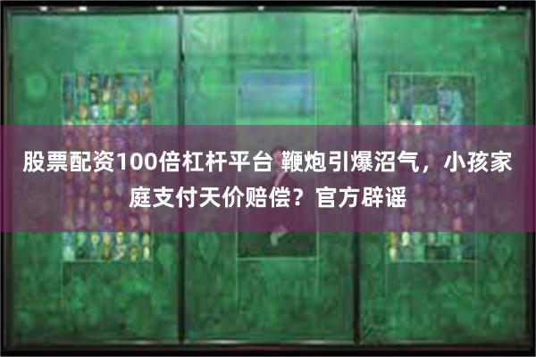 股票配资100倍杠杆平台 鞭炮引爆沼气，小孩家庭支付天价赔偿？官方辟谣