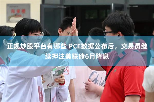 正规炒股平台有哪些 PCE数据公布后，交易员继续押注美联储6月降息