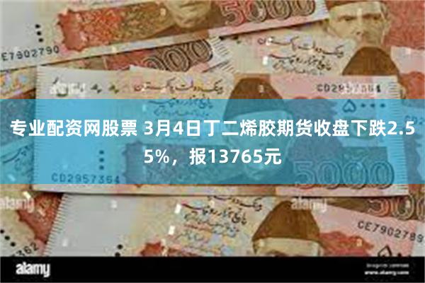 专业配资网股票 3月4日丁二烯胶期货收盘下跌2.55%，报13765元