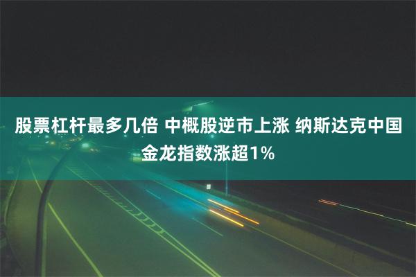 股票杠杆最多几倍 中概股逆市上涨 纳斯达克中国金龙指数涨超1%