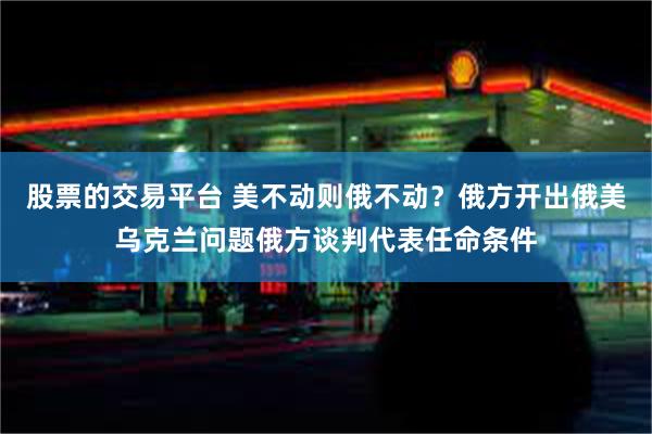 股票的交易平台 美不动则俄不动？俄方开出俄美乌克兰问题俄方谈判代表任命条件